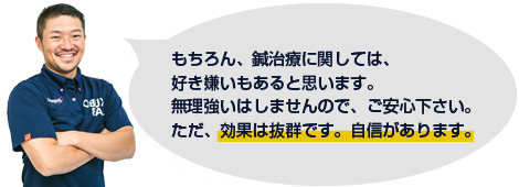 もちろん、鍼治療に関しては、好き嫌いもあると思います。無理強いはしませんので、ご安心ください。ただ、効果は抜群です。自信があります。