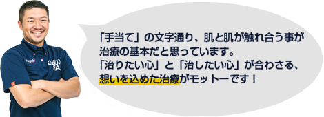 「手当て」の文字通り、肌と肌が触れ合う事が治療の基本だと思っています。「治りたい心」と「治したい心」が合わさる、想いを込めた治療がモットーです！