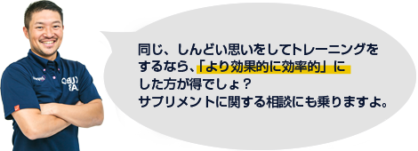 同じ、しんどい思いをしてトレーニングをするなら「より効果的に効率的に」した方が得でしょ？サプリメントに関する相談にも乗りますよ。