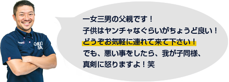 一女三男の父親です！子供はヤンチャなくらいがちょうど良い！どうぞお気軽に連れてきて下さい！でも、悪いことをしたら、我が子同様、真剣に怒りますよ！笑<